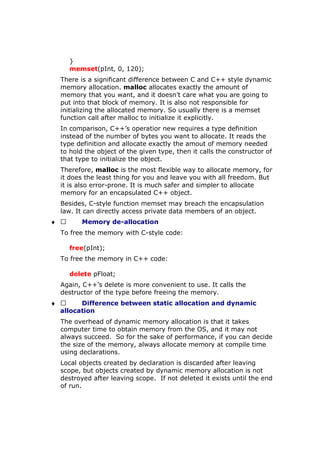 }
memset(pInt, 0, 120);
There is a significant difference between C and C++ style dynamic
memory allocation. malloc allocates exactly the amount of
memory that you want, and it doesn’t care what you are going to
put into that block of memory. It is also not responsible for
initializing the allocated memory. So usually there is a memset
function call after malloc to initialize it explicitly.
In comparison, C++’s operatior new requires a type definition
instead of the number of bytes you want to allocate. It reads the
type definition and allocate exactly the amout of memory needed
to hold the object of the given type, then it calls the constructor of
that type to initialize the object.
Therefore, malloc is the most flexible way to allocate memory, for
it does the least thing for you and leave you with all freedom. But
it is also error-prone. It is much safer and simpler to allocate
memory for an encapsulated C++ object.
Besides, C-style function memset may breach the encapsulation
law. It can directly access private data members of an object.
♦  Memory de-allocation
To free the memory with C-style code:
free(pInt);
To free the memory in C++ code:
delete pFloat;
Again, C++’s delete is more convenient to use. It calls the
destructor of the type before freeing the memory.
♦  Difference between static allocation and dynamic
allocation
The overhead of dynamic memory allocation is that it takes
computer time to obtain memory from the OS, and it may not
always succeed. So for the sake of performance, if you can decide
the size of the memory, always allocate memory at compile time
using declarations.
Local objects created by declaration is discarded after leaving
scope, but objects created by dynamic memory allocation is not
destroyed after leaving scope. If not deleted it exists until the end
of run.
 