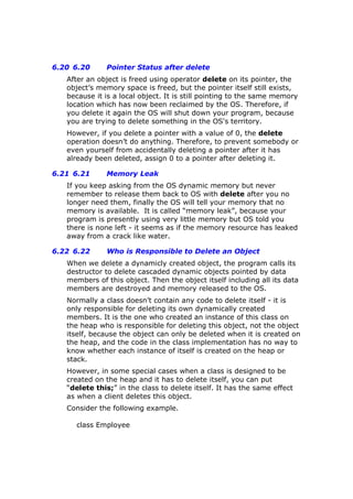6.20 6.20 Pointer Status after delete
After an object is freed using operator delete on its pointer, the
object’s memory space is freed, but the pointer itself still exists,
because it is a local object. It is still pointing to the same memory
location which has now been reclaimed by the OS. Therefore, if
you delete it again the OS will shut down your program, because
you are trying to delete something in the OS's territory.
However, if you delete a pointer with a value of 0, the delete
operation doesn’t do anything. Therefore, to prevent somebody or
even yourself from accidentally deleting a pointer after it has
already been deleted, assign 0 to a pointer after deleting it.
6.21 6.21 Memory Leak
If you keep asking from the OS dynamic memory but never
remember to release them back to OS with delete after you no
longer need them, finally the OS will tell your memory that no
memory is available. It is called “memory leak”, because your
program is presently using very little memory but OS told you
there is none left - it seems as if the memory resource has leaked
away from a crack like water.
6.22 6.22 Who is Responsible to Delete an Object
When we delete a dynamicly created object, the program calls its
destructor to delete cascaded dynamic objects pointed by data
members of this object. Then the object itself including all its data
members are destroyed and memory released to the OS.
Normally a class doesn’t contain any code to delete itself - it is
only responsible for deleting its own dynamically created
members. It is the one who created an instance of this class on
the heap who is responsible for deleting this object, not the object
itself, because the object can only be deleted when it is created on
the heap, and the code in the class implementation has no way to
know whether each instance of itself is created on the heap or
stack.
However, in some special cases when a class is designed to be
created on the heap and it has to delete itself, you can put
“delete this;” in the class to delete itself. It has the same effect
as when a client deletes this object.
Consider the following example.
class Employee
 