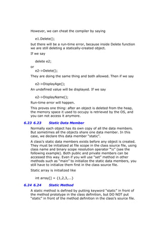 However, we can cheat the compiler by saying
e1.Delete();
but there will be a run-time error, because inside Delete function
we are still deleting a statically-created object.
If we say
delete e2;
or
e2->Delete();
They are doing the same thing and both allowed. Then if we say
e2->DisplayAge();
An undefined value will be displayed. If we say
e2->DisplayName();
Run-time error will happen.
This proves one thing: after an object is deleted from the heap,
the memory space it used to occupy is retrieved by the OS, and
you can not access it anymore.
6.23 6.23 Static Data Member
Normally each object has its own copy of all the data members.
But sometimes all the objects share one data member. In this
case, we declare this data member “static”.
A class’s static data members exists before any object is created.
They must be initialized at file scope in the class source file, using
class name and binary scope resolution operator “::” (see the
following example). Both public and private members can be
accessed this way. Even if you will use “set” method in other
methods such as “main” to initialize the static data members, you
still have to initialize them first in the class source file.
Static array is initialized like
int array[] = {1,2,3,...}
6.24 6.24 Static Method
A static method is defined by putting keyword “static” in front of
the method prototype in the class definition, but DO NOT put
“static” in front of the method definition in the class’s source file.
 