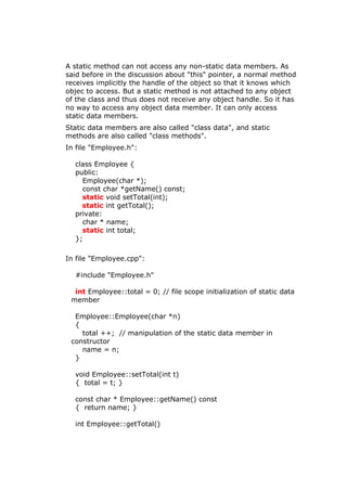A static method can not access any non-static data members. As
said before in the discussion about "this" pointer, a normal method
receives implicitly the handle of the object so that it knows which
objec to access. But a static method is not attached to any object
of the class and thus does not receive any object handle. So it has
no way to access any object data member. It can only access
static data members.
Static data members are also called "class data", and static
methods are also called "class methods".
In file "Employee.h":
class Employee {
public:
Employee(char *);
const char *getName() const;
static void setTotal(int);
static int getTotal();
private:
char * name;
static int total;
};
In file "Employee.cpp":
#include "Employee.h"
int Employee::total = 0; // file scope initialization of static data
member
Employee::Employee(char *n)
{
total ++; // manipulation of the static data member in
constructor
name = n;
}
void Employee::setTotal(int t)
{ total = t; }
const char * Employee::getName() const
{ return name; }
int Employee::getTotal()
 