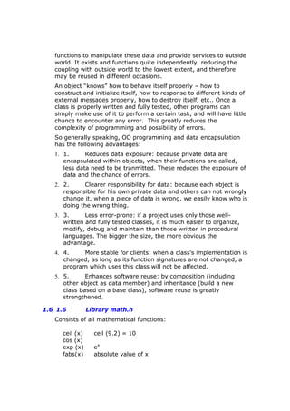 functions to manipulate these data and provide services to outside
world. It exists and functions quite independently, reducing the
coupling with outside world to the lowest extent, and therefore
may be reused in different occasions.
An object “knows” how to behave itself properly – how to
construct and initialize itself, how to response to different kinds of
external messages properly, how to destroy itself, etc.. Once a
class is properly written and fully tested, other programs can
simply make use of it to perform a certain task, and will have little
chance to encounter any error. This greatly reduces the
complexity of programming and possibility of errors.
So generally speaking, OO programming and data encapsulation
has the following advantages:
1. 1. Reduces data exposure: because private data are
encapsulated within objects, when their functions are called,
less data need to be tranmitted. These reduces the exposure of
data and the chance of errors.
2. 2. Clearer responsibility for data: because each object is
responsible for his own private data and others can not wrongly
change it, when a piece of data is wrong, we easily know who is
doing the wrong thing.
3. 3. Less error-prone: if a project uses only those well-
written and fully tested classes, it is much easier to organize,
modify, debug and maintain than those written in procedural
languages. The bigger the size, the more obvious the
advantage.
4. 4. More stable for clients: when a class's implementation is
changed, as long as its function signatures are not changed, a
program which uses this class will not be affected.
5. 5. Enhances software reuse: by composition (including
other object as data member) and inheritance (build a new
class based on a base class), software reuse is greatly
strengthened.
1.6 1.6 Library math.h
Consists of all mathematical functions:
ceil (x) ceil (9.2) = 10
cos (x)
exp (x) ex
fabs(x) absolute value of x
 