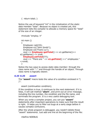{ return total; }
Notice the use of keyword “int” in the initialization of the static
data member “total”. Because no object is created yet, this
statement tells the compiler to allocate a memory space for "total"
of the size of an integer.
#include "employ. h"
int main ()
{
Employee::set(33);
Employee e1("John Smith");
Employee e2("Frank Liu");
cout << Employee::getTotal() << e1.getName()<<
e2.getName() << endl;
Employee.setTotal(77);
cout << "There are " << e1.getTotal() <<" employees."
<<endl;
}
Notice the two ways to access static data member: through the
class name with “::” and through the handle of an object. Through
class name is logically clearer.
6.25 6.25 assert
The “assert” macro tests the value of a condition enclosed in “(
)”:
assert (continuation condition);
If the condition is true, it continues to the next statement. If it is
false, it will call method “abort”, and print out an error message,
including the line number, the condition and the file name, and
terminate the program. It is a very useful debugging tool.
When you write a complex project, you can put “assert”
statements after important operations to make sure that the result
is right. It helps you to filter out bugs at a early stage before it
causes complex confusions.
After the whole program is debugged, you needn’t delete those
“assert” statements. Just add one line at the beginning of the file:
#define NDEBUG
 