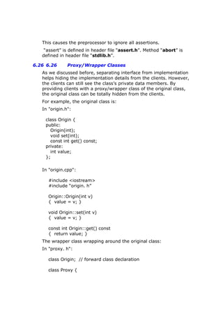 This causes the preprocessor to ignore all assertions.
“assert” is defined in header file “assert.h”. Method “abort” is
defined in header file “stdlib.h”.
6.26 6.26 Proxy/Wrapper Classes
As we discussed before, separating interface from implementation
helps hiding the implementation details from the clients. However,
the clients can still see the class’s private data members. By
providing clients with a proxy/wrapper class of the original class,
the original class can be totally hidden from the clients.
For example, the original class is:
In "origin.h":
class Origin {
public:
Origin(int);
void set(int);
const int get() const;
private:
int value;
};
In "origin.cpp":
#include <iostream>
#include “origin. h”
Origin::Origin(int v)
{ value = v; }
void Origin::set(int v)
{ value = v; }
const int Origin::get() const
{ return value; }
The wrapper class wrapping around the original class:
In "proxy. h":
class Origin; // forward class declaration
class Proxy {
 