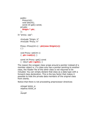public:
Proxy(int);
void set(int);
const int get() const;
private:
Origin * ptr;
};
In "proxy. cpp":
#include “Origin. h”
#include “Proxy. h”
Proxy::Proxy(int v) : ptr(new Origin(v))
{ }
void Proxy::set(int v)
{ ptr->set(v); }
const int Proxy::get() const
{ return ptr->get(); }
The reason the wrapper class wraps around a pointer instead of a
member object is: if a class only has a pointer pointing to another
class, the header file of the other class is not required to be
included. You can simply declare that class as a data type with a
forward class declaration. This is the key factor that makes it
possible to hide the private data members of the original class
from clients.
Notice that there is not proceeding preprocessor directives
#ifndef XXXX_H
#define XXXX_H
...
#endif
 