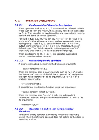 7. 7. OPERATOR OVERLOADING
7.1 7.1 Fundamentals of Operator Overloading
When operators such as +, -, *, /, = are used for different built-in
types such as “int” and “float”, they actually have been overloaded
by C++. They can also be overloaded for any user-defined type, to
perform the same or similar operation.
For built-in type e.g. int, you can say “ c = a + b ” or “cout << a
<< b << c”. Now with operator overloading, you can declare a
new type e.g. “Test a, b, c”, calculate them with “ c = a + b ”,
output them with “cout << a << b << c”. Therefore, the user-
defined type “Test” is fully equal to built-in type such as “int”.
That’s why we say that C++ is an extensible language.
When overloading (), [], ->, or =, the operator overloading
method must be a class member.
7.2 7.2 Overloading binary operators
A binary overloading member method taks one argument:
Test & operator+(Test &);
When the compiler sees a binary formula such as "a + b", it calls
the "operator+" method of the left-hand operand "a", and passes
the right-hand operand "b" as its argument. So "c = a + b" is
implicitly converted to
c = a.operator+(b);
A global binary overloading function takes two arguments:
Test & operator<<(Test &, Test &);
When the compiler sees " a + b", it calls the independent
"operator+" method, and passes the two operands "a" and "b" as
its arguments:
operator<<(a, b);
7.3 7.3 Operator << and >> can not be Member
Functions
The global binary operator overloading function is specifically
useful when the left-hand operand does not belong to the class in
question, such as
 