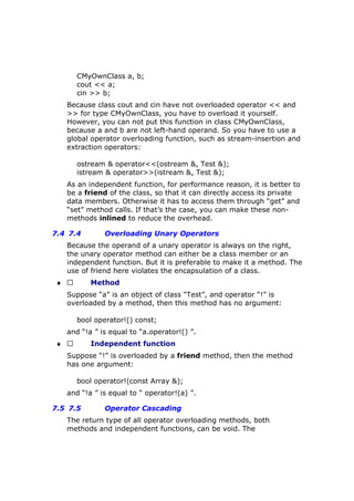 CMyOwnClass a, b;
cout << a;
cin >> b;
Because class cout and cin have not overloaded operator << and
>> for type CMyOwnClass, you have to overload it yourself.
However, you can not put this function in class CMyOwnClass,
because a and b are not left-hand operand. So you have to use a
global operator overloading function, such as stream-insertion and
extraction operators:
ostream & operator<<(ostream &, Test &);
istream & operator>>(istream &, Test &);
As an independent function, for performance reason, it is better to
be a friend of the class, so that it can directly access its private
data members. Otherwise it has to access them through “get” and
“set” method calls. If that’s the case, you can make these non-
methods inlined to reduce the overhead.
7.4 7.4 Overloading Unary Operators
Because the operand of a unary operator is always on the right,
the unary operator method can either be a class member or an
independent function. But it is preferable to make it a method. The
use of friend here violates the encapsulation of a class.
♦  Method
Suppose “a” is an object of class “Test”, and operator “!” is
overloaded by a method, then this method has no argument:
bool operator!() const;
and “!a ” is equal to “a.operator!() ”.
♦  Independent function
Suppose “!” is overloaded by a friend method, then the method
has one argument:
bool operator!(const Array &);
and “!a ” is equal to “ operator!(a) ”.
7.5 7.5 Operator Cascading
The return type of all operator overloading methods, both
methods and independent functions, can be void. The
 