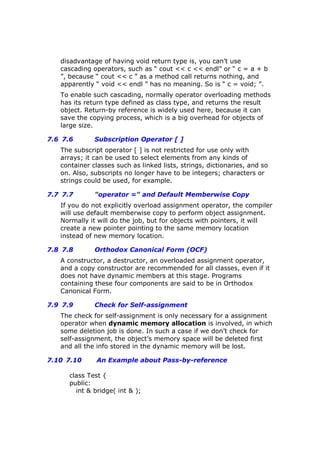 disadvantage of having void return type is, you can’t use
cascading operators, such as “ cout << c << endl” or “ c = a + b
”, because “ cout << c ” as a method call returns nothing, and
apparently “ void << endl ” has no meaning. So is “ c = void; ”.
To enable such cascading, normally operator overloading methods
has its return type defined as class type, and returns the result
object. Return-by reference is widely used here, because it can
save the copying process, which is a big overhead for objects of
large size.
7.6 7.6 Subscription Operator [ ]
The subscript operator [ ] is not restricted for use only with
arrays; it can be used to select elements from any kinds of
container classes such as linked lists, strings, dictionaries, and so
on. Also, subscripts no longer have to be integers; characters or
strings could be used, for example.
7.7 7.7 "operator =" and Default Memberwise Copy
If you do not explicitly overload assignment operator, the compiler
will use default memberwise copy to perform object assignment.
Normally it will do the job, but for objects with pointers, it will
create a new pointer pointing to the same memory location
instead of new memory location.
7.8 7.8 Orthodox Canonical Form (OCF)
A constructor, a destructor, an overloaded assignment operator,
and a copy constructor are recommended for all classes, even if it
does not have dynamic members at this stage. Programs
containing these four components are said to be in Orthodox
Canonical Form.
7.9 7.9 Check for Self-assignment
The check for self-assignment is only necessary for a assignment
operator when dynamic memory allocation is involved, in which
some deletion job is done. In such a case if we don’t check for
self-assignment, the object’s memory space will be deleted first
and all the info stored in the dynamic memory will be lost.
7.10 7.10 An Example about Pass-by-reference
class Test {
public:
int & bridge( int & );
 