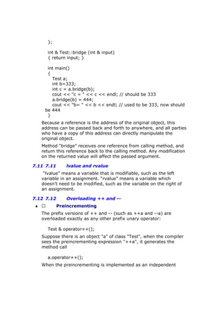 };
int & Test::bridge (int & input)
{ return input; }
int main()
{
Test a;
int b=333;
int c = a.bridge(b);
cout << "c = " << c << endl; // should be 333
a.bridge(b) = 444;
cout << "b= " << b << endl; // used to be 333, now should
be 444
}
Because a reference is the address of the original object, this
address can be passed back and forth to anywhere, and all parties
who have a copy of this address can directly manipulate the
original object.
Method “bridge” receives one reference from calling method, and
return this reference back to the calling method. Any modification
on the returned value will affect the passed argument.
7.11 7.11 lvalue and rvalue
“lvalue” means a variable that is modifiable, such as the left
variable in an assignment. “rvalue” means a variable which
doesn’t need to be modified, such as the variable on the right of
an assignment.
7.12 7.12 Overloading ++ and --
♦  Preincrementing
The prefix versions of ++ and -- (such as ++a and --a) are
overloaded exactly as any other prefix unary operator:
Test & operator++();
Suppose there is an object "a" of class "Test", when the compiler
sees the preincrementing expression "++a", it generates the
method call
a.operator++();
When the preincrementing is implemented as an independent
 