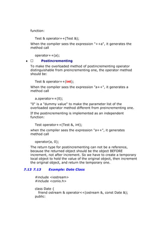 function:
Test & operator++(Test &);
When the compiler sees the expression "++a", it generates the
method call
operator++(a);
♦  Postincrementing
To make the overloaded method of postincrementing operator
distinguishable from preincrementing one, the operator method
should be:
Test & operator++(int);
When the compiler sees the expression "a++", it generates a
method call
a.operator++(0);
"0" is a "dummy value" to make the parameter list of the
overloaded operator method different from preincrementing one.
If the postincrementing is implemented as an independent
function:
Test operator++(Test &, int);
when the compiler sees the expression "a++", it generates
method call
operator(a, 0);
The return type for postincrementing can not be a reference,
because the returned object should be the object BEFORE
increment, not after increment. So we have to create a temporary
local object to hold the value of the original object, then increment
the original object, and return the temporary one.
7.13 7.13 Example: Date Class
#include <iostream>
#include <conio.h>
class Date {
friend ostream & operator<<(ostream &, const Date &);
public:
 