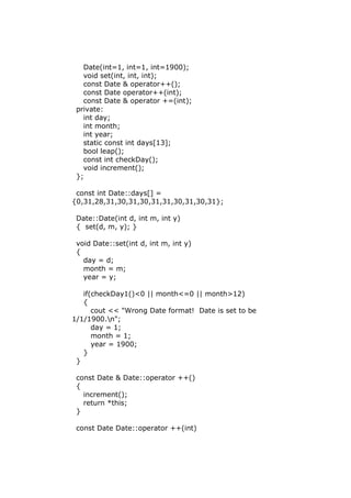 Date(int=1, int=1, int=1900);
void set(int, int, int);
const Date & operator++();
const Date operator++(int);
const Date & operator +=(int);
private:
int day;
int month;
int year;
static const int days[13];
bool leap();
const int checkDay();
void increment();
};
const int Date::days[] =
{0,31,28,31,30,31,30,31,31,30,31,30,31};
Date::Date(int d, int m, int y)
{ set(d, m, y); }
void Date::set(int d, int m, int y)
{
day = d;
month = m;
year = y;
if(checkDay1()<0 || month<=0 || month>12)
{
cout << "Wrong Date format! Date is set to be
1/1/1900.n";
day = 1;
month = 1;
year = 1900;
}
}
const Date & Date::operator ++()
{
increment();
return *this;
}
const Date Date::operator ++(int)
 