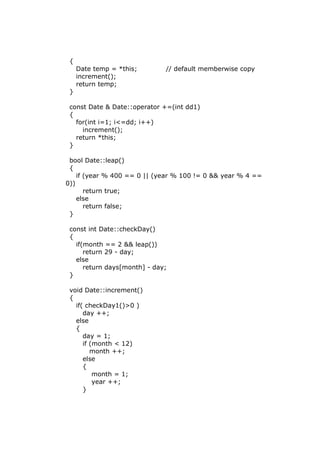 {
Date temp = *this; // default memberwise copy
increment();
return temp;
}
const Date & Date::operator +=(int dd1)
{
for(int i=1; i<=dd; i++)
increment();
return *this;
}
bool Date::leap()
{
if (year % 400 == 0 || (year % 100 != 0 && year % 4 ==
0))
return true;
else
return false;
}
const int Date::checkDay()
{
if(month == 2 && leap())
return 29 - day;
else
return days[month] - day;
}
void Date::increment()
{
if( checkDay1()>0 )
day ++;
else
{
day = 1;
if (month < 12)
month ++;
else
{
month = 1;
year ++;
}
 