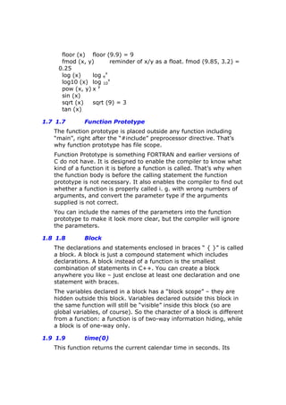 floor (x) floor (9.9) = 9
fmod (x, y) reminder of x/y as a float. fmod (9.85, 3.2) =
0.25
log (x) log e
x
log10 (x) log 10
x
pow (x, y) x y
sin (x)
sqrt (x) sqrt (9) = 3
tan (x)
1.7 1.7 Function Prototype
The function prototype is placed outside any function including
“main”, right after the “#include” preprocessor directive. That’s
why function prototype has file scope.
Function Prototype is something FORTRAN and earlier versions of
C do not have. It is designed to enable the compiler to know what
kind of a function it is before a function is called. That’s why when
the function body is before the calling statement the function
prototype is not necessary. It also enables the compiler to find out
whether a function is properly called i. g. with wrong numbers of
arguments, and convert the parameter type if the arguments
supplied is not correct.
You can include the names of the parameters into the function
prototype to make it look more clear, but the compiler will ignore
the parameters.
1.8 1.8 Block
The declarations and statements enclosed in braces “ { }” is called
a block. A block is just a compound statement which includes
declarations. A block instead of a function is the smallest
combination of statements in C++. You can create a block
anywhere you like – just enclose at least one declaration and one
statement with braces.
The variables declared in a block has a “block scope” – they are
hidden outside this block. Variables declared outside this block in
the same function will still be “visible” inside this block (so are
global variables, of course). So the character of a block is different
from a function: a function is of two-way information hiding, while
a block is of one-way only.
1.9 1.9 time(0)
This function returns the current calendar time in seconds. Its
 