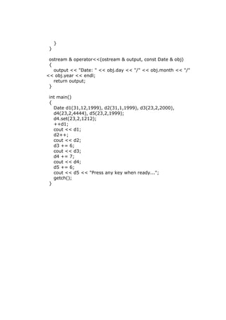 }
}
ostream & operator<<(ostream & output, const Date & obj)
{
output << "Date: " << obj.day << "/" << obj.month << "/"
<< obj.year << endl;
return output;
}
int main()
{
Date d1(31,12,1999), d2(31,1,1999), d3(23,2,2000),
d4(23,2,4444), d5(23,2,1999);
d4.set(23,2,1212);
++d1;
cout << d1;
d2++;
cout << d2;
d3 += 6;
cout << d3;
d4 += 7;
cout << d4;
d5 += 6;
cout << d5 << "Press any key when ready...";
getch();
}
 