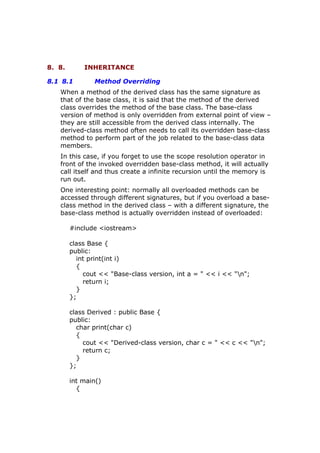 8. 8. INHERITANCE
8.1 8.1 Method Overriding
When a method of the derived class has the same signature as
that of the base class, it is said that the method of the derived
class overrides the method of the base class. The base-class
version of method is only overridden from external point of view –
they are still accessible from the derived class internally. The
derived-class method often needs to call its overridden base-class
method to perform part of the job related to the base-class data
members.
In this case, if you forget to use the scope resolution operator in
front of the invoked overridden base-class method, it will actually
call itself and thus create a infinite recursion until the memory is
run out.
One interesting point: normally all overloaded methods can be
accessed through different signatures, but if you overload a base-
class method in the derived class – with a different signature, the
base-class method is actually overridden instead of overloaded:
#include <iostream>
class Base {
public:
int print(int i)
{
cout << "Base-class version, int a = " << i << "n";
return i;
}
};
class Derived : public Base {
public:
char print(char c)
{
cout << "Derived-class version, char c = " << c << "n";
return c;
}
};
int main()
{
 
