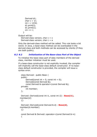 Derived d1;
char c = 'a';
int i = 1234;
d1.print(i);
d1.print(c);
cin >> i;
}
Output will be:
Derived-class version, char c = π
Derived-class version, char c = a
Only the derived-class method will be called. This rule looks a bit
wierd. In Java, a base-class method can be overloaded in the
derived-class and both methods can be accessed by clients (if they
are both public).
8.2 8.2 Initialization of the Base-class Part of the Object
To initialize the base-class part of data members of the derived
class, member initializer must be used.
If a base-class constructor is not explicitly invoked, the compiler
will implicitly call the base-class default constructor. If no base-
class default constructor is provided, the compiler will issue a
syntax error.
class Derived : public Base {
public:
Derived(const int = 0, const int = 0);
Derived(const Derived &);
const Derived & operator=(const Derived &);
private:
int member;
};
Derived::Derived(const int i1, const int i2) : Base(i1),
member(i2)
{}
Derived::Derived(const Derived & d) : Base(d),
member(d.member)
{}
const Derived & Derived::operator=(const Derived & rv)
{
 