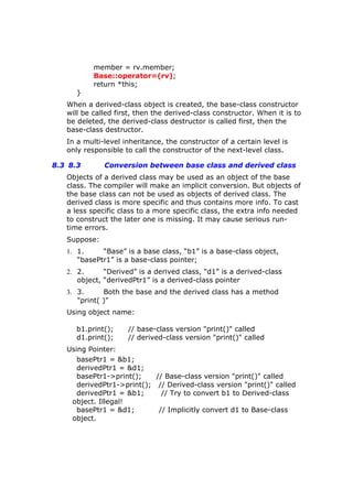member = rv.member;
Base::operator=(rv);
return *this;
}
When a derived-class object is created, the base-class constructor
will be called first, then the derived-class constructor. When it is to
be deleted, the derived-class destructor is called first, then the
base-class destructor.
In a multi-level inheritance, the constructor of a certain level is
only responsible to call the constructor of the next-level class.
8.3 8.3 Conversion between base class and derived class
Objects of a derived class may be used as an object of the base
class. The compiler will make an implicit conversion. But objects of
the base class can not be used as objects of derived class. The
derived class is more specific and thus contains more info. To cast
a less specific class to a more specific class, the extra info needed
to construct the later one is missing. It may cause serious run-
time errors.
Suppose:
1. 1. “Base” is a base class, “b1” is a base-class object,
“basePtr1” is a base-class pointer;
2. 2. “Derived” is a derived class, “d1” is a derived-class
object, “derivedPtr1” is a derived-class pointer
3. 3. Both the base and the derived class has a method
"print( )"
Using object name:
b1.print(); // base-class version "print()" called
d1.print(); // derived-class version "print()" called
Using Pointer:
basePtr1 = &b1;
derivedPtr1 = &d1;
basePtr1->print(); // Base-class version "print()" called
derivedPtr1->print(); // Derived-class version "print()" called
derivedPtr1 = &b1; // Try to convert b1 to Derived-class
object. Illegal!
basePtr1 = &d1; // Implicitly convert d1 to Base-class
object.
 
