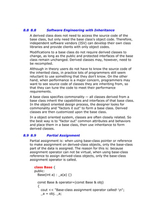 8.8 8.8 Software Engineering with Inheritance
A derived class does not need to access the source code of the
base class, but only need the base class's object code. Therefore,
independent software vendors (ISV) can develop their own class
libraries and provide clients with only object codes.
Modifications to a base class do not require derived classes to
change, as long as the public and protected interfaces of the base
class remain unchanged. Derived classes may, however, need to
be recompiled.
Although in theory users do not have to know the source code of
the inherited class, in practice lots of programmers still seem
reluctant to use something that they don't know. On the other
hand, when performance is a major concern, programmers may
want to see source code of classes they are inheriting from, so
that they can tune the code to meet their performance
requirements.
A base class specifies commonality -- all classes derived from a
base class inherit the capabilities and interfaces of that base class.
In the object oriented design process, the designer looks for
commonality and "factors it out" to form a base class. Derived
classes are then customized upon the base class.
In a object oriented system, classes are often closely related. So
the best way is to "factor out" common attributes and behaviors
and place them in a base class, then use inheritance to form
derived classes.
8.9 8.9 Partial Assignment
Partial assignment is: when using base-class pointer or reference
to make assignment on derived-class objects, only the base-class
part of the data is assigned. The reason for this is: because
assignment operator can not be virtual, when using base-class
reference to assign derived-class objects, only the base-class
assignment operator is called.
class Base {
public:
Base(int a) : _a(a) {}
const Base & operator=(const Base & obj)
{
cout << "Base-class assignment operator called! n";
_a = obj. _a;
 