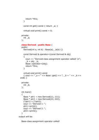 return *this;
}
const int get() const { return _a; }
virtual void print() const = 0;
private:
int _a;
};
class Derived : public Base {
public:
Derived(int a, int b) : Base(a), _b(b) {}
const Derived & operator=(const Derived & obj)
{
cout << "Derived-class assignment operator called! n";
_b = obj. _b;
Base::operator=(obj);
return *this;
}
virtual void print() const
{ cout << "_a = " << Base::get() << ", _b = " << _b <<
endl; }
private:
int _b;
};
int main()
{
Base * ptr1 = new Derived(11, 111);
Base * ptr2 = new Derived(22, 222);
(*ptr1) = (*ptr2);
cout << "Derived 1: ";
ptr1->print();
cout << "Derived 2: ";
ptr2->print();
}
output will be:
Base-class assignment operator called!
 
