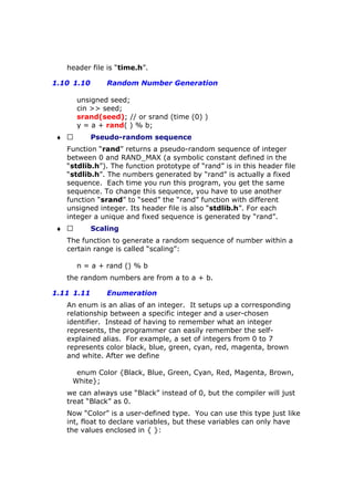header file is “time.h”.
1.10 1.10 Random Number Generation
unsigned seed;
cin >> seed;
srand(seed); // or srand (time (0) )
y = a + rand( ) % b;
♦  Pseudo-random sequence
Function “rand” returns a pseudo-random sequence of integer
between 0 and RAND_MAX (a symbolic constant defined in the
“stdlib.h”). The function prototype of “rand” is in this header file
“stdlib.h”. The numbers generated by “rand” is actually a fixed
sequence. Each time you run this program, you get the same
sequence. To change this sequence, you have to use another
function “srand” to “seed” the “rand” function with different
unsigned integer. Its header file is also “stdlib.h”. For each
integer a unique and fixed sequence is generated by “rand”.
♦  Scaling
The function to generate a random sequence of number within a
certain range is called “scaling”:
n = a + rand () % b
the random numbers are from a to a + b.
1.11 1.11 Enumeration
An enum is an alias of an integer. It setups up a corresponding
relationship between a specific integer and a user-chosen
identifier. Instead of having to remember what an integer
represents, the programmer can easily remember the self-
explained alias. For example, a set of integers from 0 to 7
represents color black, blue, green, cyan, red, magenta, brown
and white. After we define
enum Color {Black, Blue, Green, Cyan, Red, Magenta, Brown,
White};
we can always use “Black” instead of 0, but the compiler will just
treat “Black” as 0.
Now “Color” is a user-defined type. You can use this type just like
int, float to declare variables, but these variables can only have
the values enclosed in { }:
 