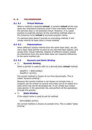 9. 9. POLYMORPHISM
9.1 9.1 Virtual Methods
When a method is declared virtual, it remains virtual all the way
down the inheritance hierarchy even if the overridden method in
the derived class is not declared virtual. However, it is a good
practice to explicitly declare all the overriding methods down in
the hierarchy to be virtual to promote program clarity.
If a derived class doesn't provide an overriding method, it will
simply inherits its base class's virtual method.
9.2 9.2 Polymorphism
When different classes inherits from the same base class, we can
use a base-class pointer to point to any derived-class objects, and
access their virtual methods. Objects of different classes related
by inheritance from the same base class can response differently
to the same method call.
9.3 9.3 Dynamic and Static Binding
♦  Dynamic Binding
When a pointer is used to refer to a derived-class virtual method:
basePtr1 = &DeriveObj1;
basePtr1->print();
the correct method is chosen at run time dynamically. This is
called "dynamic binding".
Because the correct method is not chosen at compile time, a
program can be written to receive and make use of an object of a
class which has not be developed yet. It can simply put a base-
class pointer in the parameter list, and perform all the operations
through this pointer.
♦  Static Binding
If the object name is used to call its method:
DerivedObj1.print();
the correct method is chosen at compile time. This is called "static
binding".
 