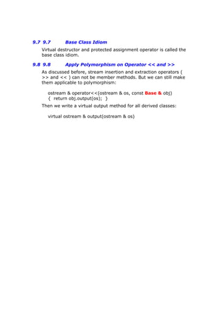 9.7 9.7 Base Class Idiom
Virtual destructor and protected assignment operator is called the
base class idiom.
9.8 9.8 Apply Polymorphism on Operator << and >>
As discussed before, stream insertion and extraction operators (
>> and << ) can not be member methods. But we can still make
them applicable to polymorphism:
ostream & operator<<(ostream & os, const Base & obj)
{ return obj.output(os); }
Then we write a virtual output method for all derived classes:
virtual ostream & output(ostream & os)
 