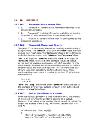 10. 10. STREAM IO
10.1 10.1 Iostream Library Header Files
1. 1. “iostream.h” contains basic information required for all
stream-IO operations.
2. 2. “iomanip.h” contains information useful for performing
formatted IO with parameterized stream manipulators.
3. 3. “fstream.h” contains information for user-controlled file
processing operations.
10.2 10.2 Stream IO Classes and Objects
“iostream.h” contains many classes for handling a wide variety of
IO operations. The “istream” class and “ostream” class are both
derived from “ios” class. The “iostream” class is derived through
multiple inheritance from both “istream” and “ostream” class.
“cin” is an object of “istream” class and “cout” is an object of
“ostream” class. They are tied to standard input and output
device such as keyboard and screen. Left-shift operator “<<” is
overloaded in the class as a stream-insertion operator to perform
stream output, and right-shift operator “>>” is overloaded as a
stream-extraction operator to perform stream input. These
overloaded operators made it possible to perform IO with simple
statement like
cin >> a;
cout << b;
“cerr” and “clog” are objects of the “ostream” class and tied to
the standard error device. Outputs to “cerr” is not buffered and
outputs to “clog” is buffered.
10.3 10.3 Output the address of a pointer
When we output a pointer of a type other than char, the address
of the object to which the pointer is pointing to is output.
However, if we output a char pointer, the string will be output. To
output the address of the string, we have to cast the char * to
void *:
int main(int argc, char* argv[])
{
Derived * derivedPtr = new Derived(111, 222);
cout << "derivedPtr = " << derivedPtr << endl;
 
