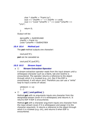 char * charPtr = "Frank Liu";
cout << "charPtr = " << charPtr << endl;
cout << "(void *)charPtr = " << (void *)charPtr <<
"nn";
return 0;
}
Output will be:
derivedPtr = 0x00301A60
charPtr = Frank Liu
(void *)charPtr = 0x004270E4
10.4 10.4 Method put
The put method outputs one character:
cout.put(‘A’);
put can be cascaded as
cout.put(‘A’).put(‘B’);
10.5 10.5 Stream Input
♦  Stream Extraction Operator
A stream extraction operator reads from the input stream until a
whitespace character such as a blank, tab and newline is
encountered. The operator returns a reference to the object
through which it is invoked (e.g. cin). But if the EOF is
encountered, it will return zero. Therefore you can use a "while"
loop to input a series of values:
while(cin >> a)
{...}
♦  get( ) and getline( )
Method get with no arguments inputs one character from the
designated stream (even if it is whitespace) and returns it. It
returns EOF if EOF is encountered.
Method get with a character argument inputs one character from
the input stream (even if it is whitespace) and assign it to the
character argument. It returns a reference to the object through
which it is invoked (e.g. cin), and returns 0 when EOF is
encountered.
 