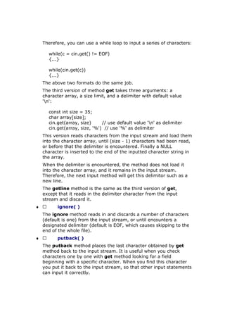 Therefore, you can use a while loop to input a series of characters:
while(c = cin.get() != EOF)
{...}
while(cin.get(c))
{...}
The above two formats do the same job.
The third version of method get takes three arguments: a
character array, a size limit, and a delimiter with default value
'n':
const int size = 35;
char array[size];
cin.get(array, size) // use default value 'n' as delimiter
cin.get(array, size, '%') // use '%' as delimiter
This version reads characters from the input stream and load them
into the character array, until (size - 1) characters had been read,
or before that the delimiter is encountered. Finally a NULL
character is inserted to the end of the inputted character string in
the array.
When the delimiter is encountered, the method does not load it
into the character array, and it remains in the input stream.
Therefore, the next input method will get this delimitor such as a
new line.
The getline method is the same as the third version of get,
except that it reads in the delimiter character from the input
stream and discard it.
♦  ignore( )
The ignore method reads in and discards a number of characters
(default is one) from the input stream, or until encounters a
designated delimiter (default is EOF, which causes skipping to the
end of the whole file).
♦  putback( )
The putback method places the last character obtained by get
method back to the input stream. It is useful when you check
characters one by one with get method looking for a field
beginning with a specific character. When you find this character
you put it back to the input stream, so that other input statements
can input it correctly.
 