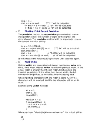 int a = 11;
cout << a << endl // "11" will be outputted
<< oct << a << endl // "14" will be outputted
<< hex << a << endl; // "B" will be outputted
♦  Floating-Point Output Precision
The precision method or setprecision parameterized stream
manipulator control the number of digits to the right of the
decimal point. The precision method with no arguments returns
the current precision setting:
int a = 3.14159265;
cout << setprecision(2) << a; // "3.14" will be outputted
cout.precision(4);
cout << a // "3.1416" will be outputted
cout << precision() << endl; // "4" will be outputted
It will affect all the following IO operations until specified again.
♦  Field Width
Method width and parameterized stream manipulator setw sets
the IO field width. Method width returns the previous width. If the
actual width is smaller than the set width, fill characters are
inserted as padding. If it is wider then the set width, the full
number will be printed. It only affect one succeeding data.
When inputting characters with the width is set to n, only n-1
characters will be inputted, and the last character will be set to
NULL.
Example using width method:
int w = 2;
char c[10];
cin.width(3);
while(cin >> c)
{ cout.width(w++);
cout << c << endl;
cin.width(3);
}
When you input “abcdefghijklnmopqrstuvwxyz”, the output will be
ab
cd
 