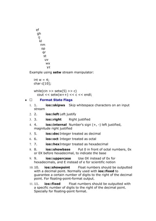 ef
gh
ij
kl
nm
op
qr
st
uv
wx
yz
Example using setw stream manipulator:
int w = 4;
char c[10];
while(cin >> setw(5) >> c)
cout << setw(w++) << c << endl;
♦  Format State Flags
1. 1. ios::skipws Skip whitespace characters on an input
stream
2. 2. ios::left Left justify
3. 3. ios::right Right justified
4. 4. ios::internal Number’s sign (+, -) left justified,
magnitude right justified
5. 5. ios::dec Integer treated as decimal
6. 6. ios::oct Integer treated as octal
7. 7. ios::hexInteger treated as hexadecimal
8. 8. ios::showbase Put 0 in front of octal numbers, 0x
or 0X before hexadecimal, to indicate the base
9. 9. ios::uppercase Use 0X instead of 0x for
hexadecimals, and E instead of e for scientific notion
10. 10. ios::showpoint Float numbers should be outputted
with a decimal point. Normally used with ios::fixed to
guarantee a certain number of digits to the right of the decimal
point. For floating-point-format output.
11. 11. ios::fixed Float numbers should be outputted with
a specific number of digits to the right of the decimal point.
Specially for floating-point format.
 