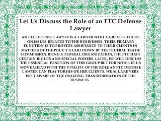 AN FTC DEFENSE LAWYER IS A LAWYER WITH A GREATER FOCUS
ON ISSUES RELATED TO THE BUSINESSES. THEIR PRIMARY
FUNCTION IS TO PROVIDE ASSISTANCE TO THEIR CLIENTS IN
MATTERS OF THE POLICY`S LAID DOWN BY THE FEDERAL TRADE
COMMISSION. BEING A FEDERAL ORGANIZATION, THE FTC HAVE
CERTAIN RIGHTS AND SPECIAL POWERS. LATER, WE WILL DISCUSS
THE ESSENTIAL FUNCTION OF THIS GROUP BUT FOR NOW, LET US
MOVE AHEAD WITH THE VITALITY OF THE ROLE AN FTC DEFENSE
LAWYER CAN PLAY FOR HIS OR HER CLIENTS. WE ALL ARE VERY
WELL AWARE OF THE ONGOING TRANSFORMATION OF THE
BUSINESS.
Let Us Discuss the Role of an FTC Defense
Lawyer
 