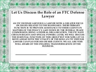 AN FTC DEFENSE LAWYER IS A LAWYER WITH A GREATER FOCUS
ON ISSUES RELATED TO THE BUSINESSES. THEIR PRIMARY
FUNCTION IS TO PROVIDE ASSISTANCE TO THEIR CLIENTS IN
MATTERS OF THE POLICY`S LAID DOWN BY THE FEDERAL TRADE
COMMISSION. BEING A FEDERAL ORGANIZATION, THE FTC HAVE
CERTAIN RIGHTS AND SPECIAL POWERS. LATER, WE WILL DISCUSS
THE ESSENTIAL FUNCTION OF THIS GROUP BUT FOR NOW, LET US
MOVE AHEAD WITH THE VITALITY OF THE ROLE AN FTC DEFENSE
LAWYER CAN PLAY FOR HIS OR HER CLIENTS. WE ALL ARE VERY
WELL AWARE OF THE ONGOING TRANSFORMATION OF THE
BUSINESS.
Let Us Discuss the Role of an FTC Defense
Lawyer
 