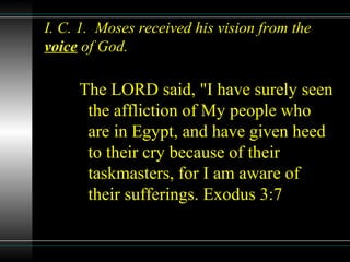 I. C. 1. Moses received his vision from the
voice of God.
The LORD said, "I have surely seen
the affliction of My people who
are in Egypt, and have given heed
to their cry because of their
taskmasters, for I am aware of
their sufferings. Exodus 3:7
 