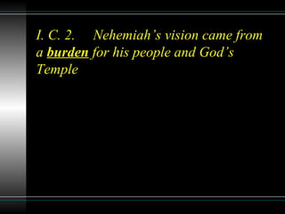 I. C. 2. Nehemiah’s vision came from
a burden for his people and God’s
Temple
 