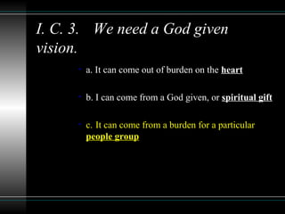 I. C. 3. We need a God given
vision.
• a. It can come out of burden on the heart
• b. I can come from a God given, or spiritual gift
• c. It can come from a burden for a particular
people group
 