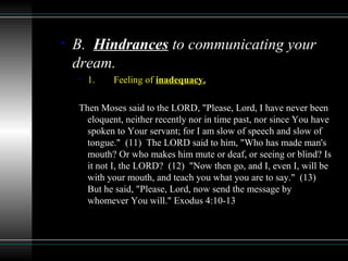• B. Hindrances to communicating your
dream.
• 1. Feeling of inadequacy.
Then Moses said to the LORD, "Please, Lord, I have never been
eloquent, neither recently nor in time past, nor since You have
spoken to Your servant; for I am slow of speech and slow of
tongue." (11) The LORD said to him, "Who has made man's
mouth? Or who makes him mute or deaf, or seeing or blind? Is
it not I, the LORD? (12) "Now then go, and I, even I, will be
with your mouth, and teach you what you are to say." (13)
But he said, "Please, Lord, now send the message by
whomever You will." Exodus 4:10-13
 