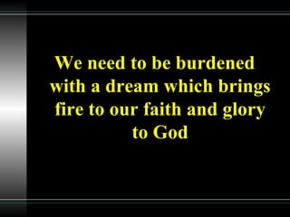 We need to be burdened
with a dream which brings
fire to our faith and glory
to God
 