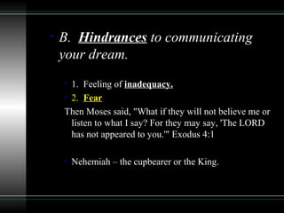 • B. Hindrances to communicating
your dream.
• 1. Feeling of inadequacy.
• 2. Fear
Then Moses said, "What if they will not believe me or
listen to what I say? For they may say, 'The LORD
has not appeared to you.'" Exodus 4:1
• Nehemiah – the cupbearer or the King.
 