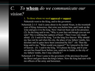 C. To whom do we communicate our
vision?
• 1. To those whom we need approval or support.
• Nehemiah went to the King, and to the governors.
Nehemiah 2:1-5 And it came about in the month Nisan, in the twentieth
year of King Artaxerxes, that wine was before him, and I took up the
wine and gave it to the king. Now I had not been sad in his presence.
(2) So the king said to me, "Why is your face sad though you are not
sick? This is nothing but sadness of heart." Then I was very much
afraid. (3) I said to the king, "Let the king live forever. Why should
my face not be sad when the city, the place of my fathers' tombs, lies
desolate and its gates have been consumed by fire?" (4) Then the
king said to me, "What would you request?" So I prayed to the God
of heaven. (5) I said to the king, "If it please the king, and if your
servant has found favor before you, send me to Judah, to the city of
my fathers' tombs, that I may rebuild it.“
Nehemiah 2:9 Then I came to the governors of the provinces beyond
the River and gave them the king's letters. Now the king had sent with
me officers of the army and horsemen.
 