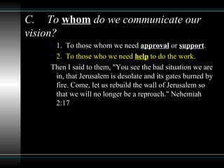 C. To whom do we communicate our
vision?
• 1. To those whom we need approval or support.
• 2. To those who we need help to do the work.
Then I said to them, "You see the bad situation we are
in, that Jerusalem is desolate and its gates burned by
fire. Come, let us rebuild the wall of Jerusalem so
that we will no longer be a reproach." Nehemiah
2:17
 