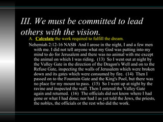 III. We must be committed to lead
others with the vision.
A. Calculate the work required to fulfill the dream.
Nehemiah 2:12-16 NASB And I arose in the night, I and a few men
with me. I did not tell anyone what my God was putting into my
mind to do for Jerusalem and there was no animal with me except
the animal on which I was riding. (13) So I went out at night by
the Valley Gate in the direction of the Dragon's Well and on to the
Refuse Gate, inspecting the walls of Jerusalem which were broken
down and its gates which were consumed by fire. (14) Then I
passed on to the Fountain Gate and the King's Pool, but there was
no place for my mount to pass. (15) So I went up at night by the
ravine and inspected the wall. Then I entered the Valley Gate
again and returned. (16) The officials did not know where I had
gone or what I had done; nor had I as yet told the Jews, the priests,
the nobles, the officials or the rest who did the work.
 