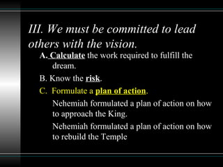 III. We must be committed to lead
others with the vision.
A. Calculate the work required to fulfill the
dream.
B. Know the risk.
C. Formulate a plan of action.
Nehemiah formulated a plan of action on how
to approach the King.
Nehemiah formulated a plan of action on how
to rebuild the Temple
 