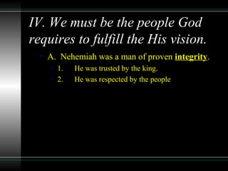IV. We must be the people God
requires to fulfill the His vision.
• A. Nehemiah was a man of proven integrity.
• 1. He was trusted by the king.
• 2. He was respected by the people
 