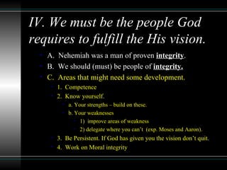 IV. We must be the people God
requires to fulfill the His vision.
• A. Nehemiah was a man of proven integrity.
• B. We should (must) be people of integrity.
• C. Areas that might need some development.
• 1. Competence
• 2. Know yourself.
• a. Your strengths – build on these.
• b. Your weaknesses
• 1) improve areas of weakness
• 2) delegate where you can’t (exp. Moses and Aaron).
• 3. Be Persistent. If God has given you the vision don’t quit.
• 4. Work on Moral integrity
 