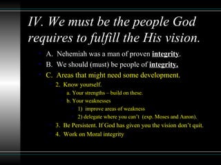 IV. We must be the people God
requires to fulfill the His vision.
• A. Nehemiah was a man of proven integrity.
• B. We should (must) be people of integrity.
• C. Areas that might need some development.
• 2. Know yourself.
• a. Your strengths – build on these.
• b. Your weaknesses
• 1) improve areas of weakness
• 2) delegate where you can’t (exp. Moses and Aaron).
• 3. Be Persistent. If God has given you the vision don’t quit.
• 4. Work on Moral integrity
 