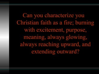 Can you characterize you
Christian faith as a fire; burning
with excitement, purpose,
meaning, always glowing,
always reaching upward, and
extending outward?
 