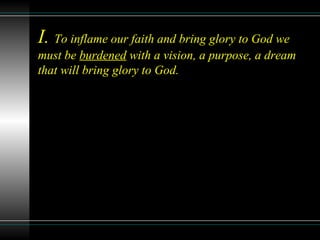 I. To inflame our faith and bring glory to God we
must be burdened with a vision, a purpose, a dream
that will bring glory to God.
 