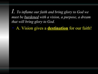 I. To inflame our faith and bring glory to God we
must be burdened with a vision, a purpose, a dream
that will bring glory to God.
• A. Vision gives a destination for our faith!
 