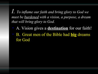 I. To inflame our faith and bring glory to God we
must be burdened with a vision, a purpose, a dream
that will bring glory to God.
• A. Vision gives a destination for our faith!
• B. Great men of the Bible had big dreams
for God
 