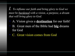 I. To inflame our faith and bring glory to God we
must be burdened with a vision, a purpose, a dream
that will bring glory to God.
• A. Vision gives a destination for our faith!
• B. Great men of the Bible had big dreams
for God
• C. Great vision comes from God
 